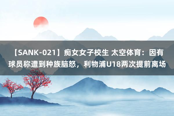 【SANK-021】痴女女子校生 太空体育：因有球员称遭到种族脑怒，利物浦U18两次提前离场