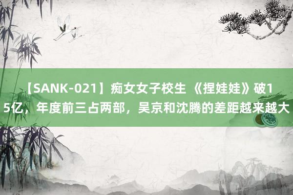 【SANK-021】痴女女子校生 《捏娃娃》破15亿，年度前三占两部，吴京和沈腾的差距越来越大