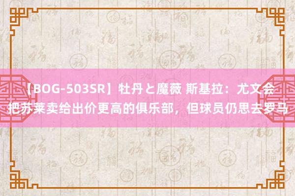 【BOG-503SR】牡丹と魔薇 斯基拉：尤文会把苏莱卖给出价更高的俱乐部，但球员仍思去罗马