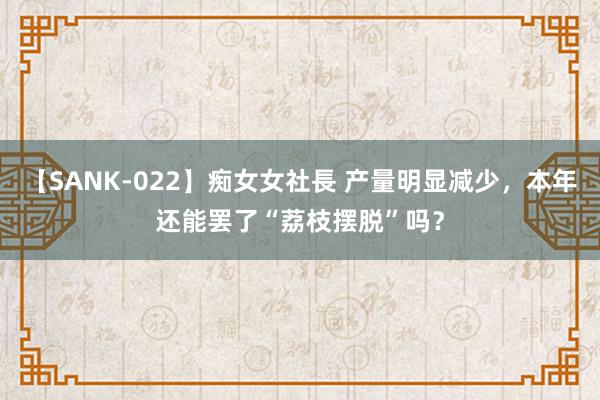 【SANK-022】痴女女社長 产量明显减少，本年还能罢了“荔枝摆脱”吗？