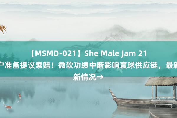 【MSMD-021】She Male Jam 21 已有客户准备提议索赔！微软功绩中断影响寰球供应链，最新情况→