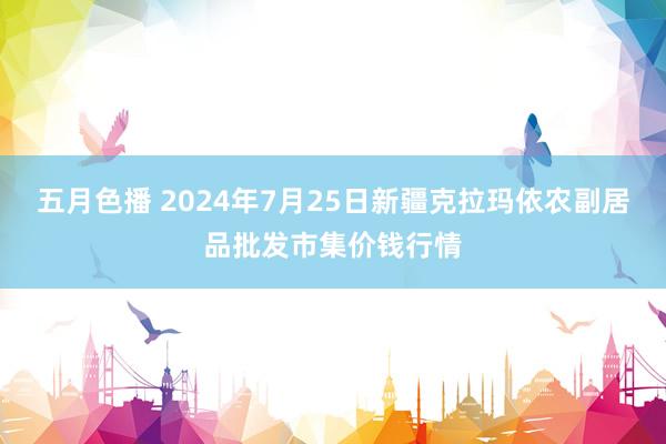 五月色播 2024年7月25日新疆克拉玛依农副居品批发市集价钱行情