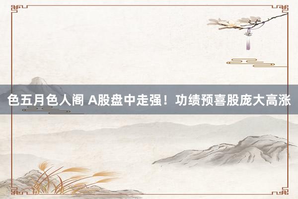 色五月色人阁 A股盘中走强！功绩预喜股庞大高涨