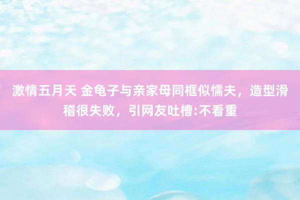 激情五月天 金龟子与亲家母同框似懦夫，造型滑稽很失败，引网友吐槽:不看重