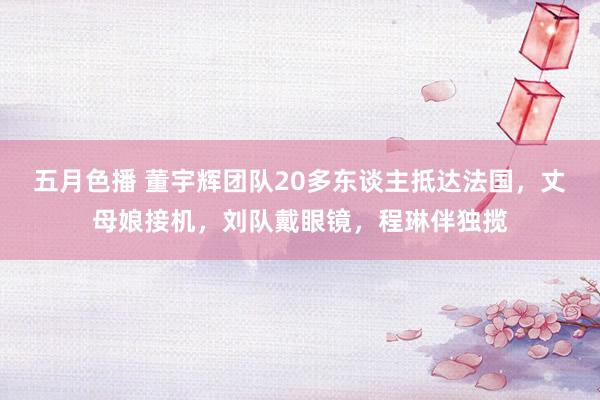 五月色播 董宇辉团队20多东谈主抵达法国，丈母娘接机，刘队戴眼镜，程琳伴独揽
