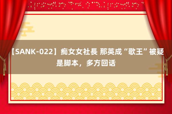 【SANK-022】痴女女社長 那英成“歌王”被疑是脚本，多方回话