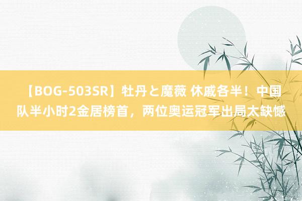 【BOG-503SR】牡丹と魔薇 休戚各半！中国队半小时2金居榜首，两位奥运冠军出局太缺憾