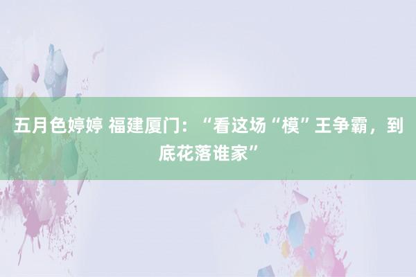 五月色婷婷 福建厦门：“看这场“模”王争霸，到底花落谁家”