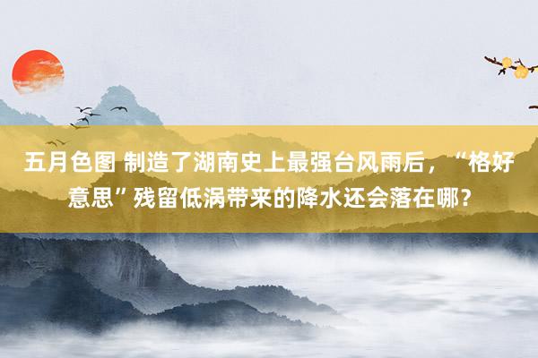 五月色图 制造了湖南史上最强台风雨后，“格好意思”残留低涡带来的降水还会落在哪？