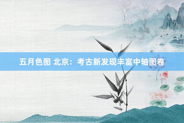 五月色图 北京：考古新发现丰富中轴图卷