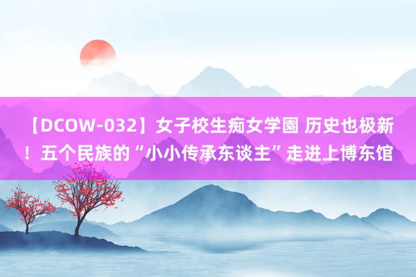 【DCOW-032】女子校生痴女学園 历史也极新！五个民族的“小小传承东谈主”走进上博东馆