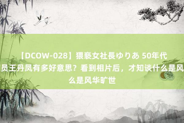 【DCOW-028】猥褻女社長ゆりあ 50年代的女演员王丹凤有多好意思？看到相片后，才知谈什么是风华旷世