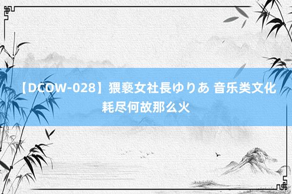 【DCOW-028】猥褻女社長ゆりあ 音乐类文化耗尽何故那么火