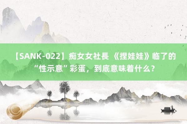 【SANK-022】痴女女社長 《捏娃娃》临了的“性示意”彩蛋，到底意味着什么？