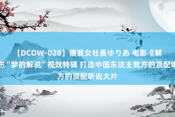 【DCOW-028】猥褻女社長ゆりあ 电影《解密》发布“梦的解说”视效特辑 打造中国东谈主我方的顶配听说大片
