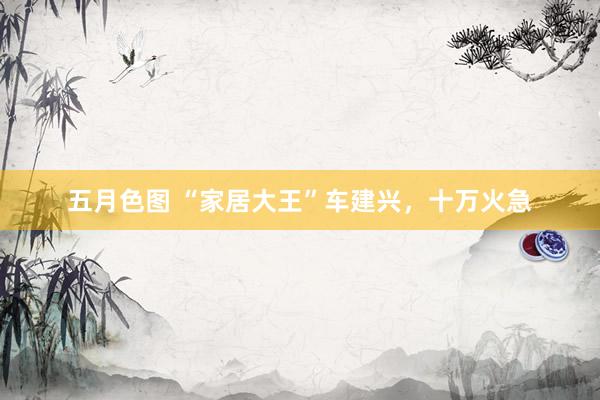 五月色图 “家居大王”车建兴，十万火急