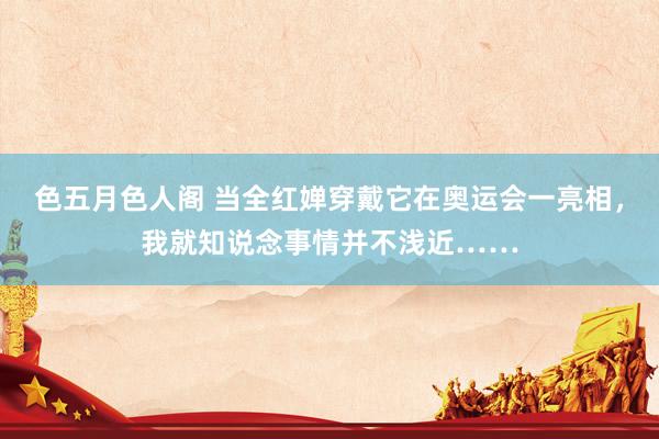 色五月色人阁 当全红婵穿戴它在奥运会一亮相，我就知说念事情并不浅近……