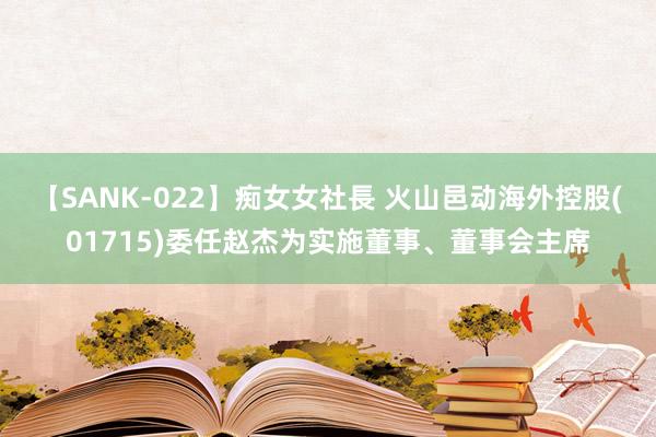 【SANK-022】痴女女社長 火山邑动海外控股(01715)委任赵杰为实施董事、董事会主席