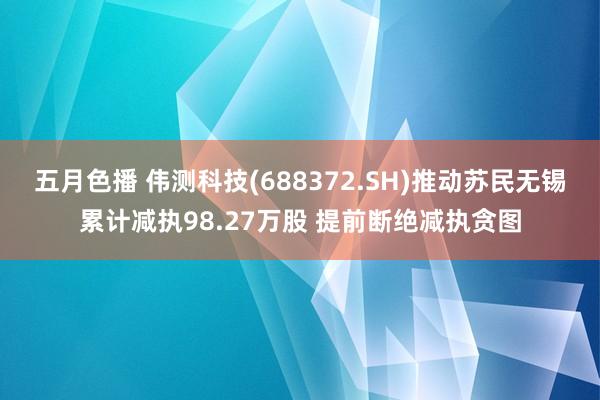 五月色播 伟测科技(688372.SH)推动苏民无锡累计减执98.27万股 提前断绝减执贪图