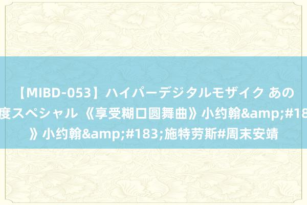 【MIBD-053】ハイパーデジタルモザイク あの娘のセックスをもう1度スペシャル 《享受糊口圆舞曲》小约翰&#183;施特劳斯#周末安靖
