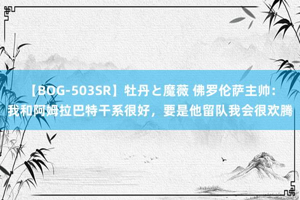 【BOG-503SR】牡丹と魔薇 佛罗伦萨主帅：我和阿姆拉巴特干系很好，要是他留队我会很欢腾