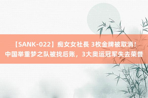 【SANK-022】痴女女社長 3枚金牌被取消！中国举重梦之队被找后账，3大奥运冠军失去荣誉