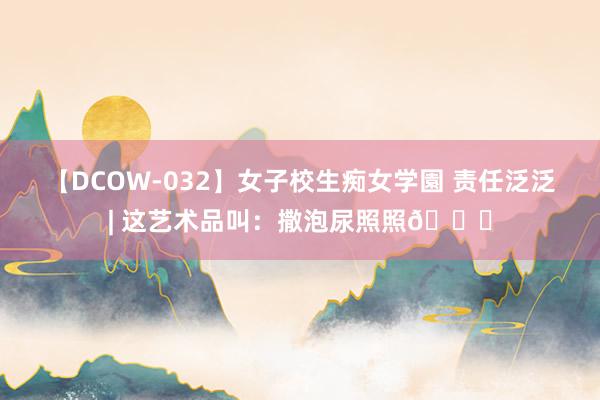 【DCOW-032】女子校生痴女学園 责任泛泛| 这艺术品叫:撒泡尿照照?
