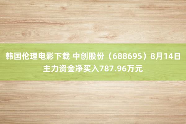 韩国伦理电影下载 中创股份（688695）8月14日主力资金净买入787.96万元
