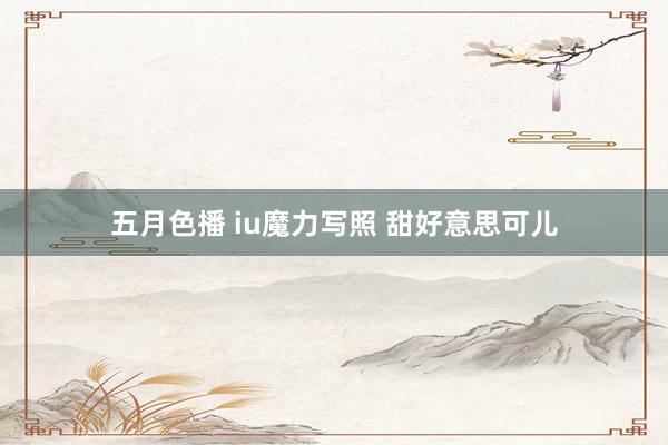 五月色播 iu魔力写照 甜好意思可儿