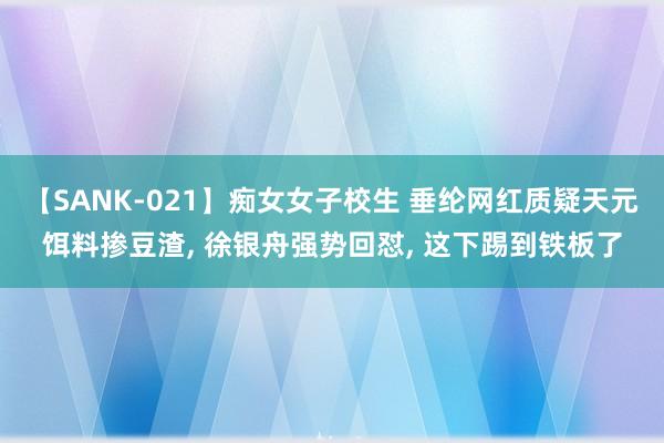 【SANK-021】痴女女子校生 垂纶网红质疑天元饵料掺豆渣， 徐银舟强势回怼， 这下踢到铁板了