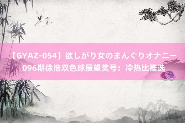 【GYAZ-054】欲しがり女のまんぐりオナニー 096期徐浩双色球展望奖号：冷热比推选