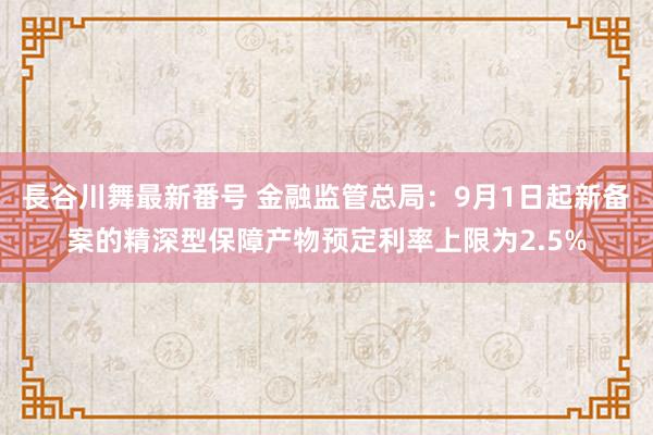 長谷川舞最新番号 金融监管总局：9月1日起新备案的精深型保障产物预定利率上限为2.5%