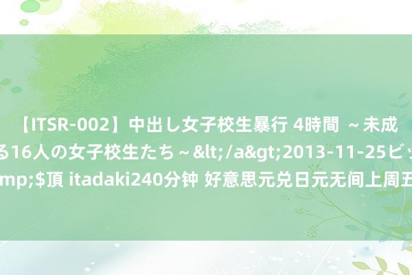 【ITSR-002】中出し女子校生暴行 4時間 ～未成熟なカラダを弄ばれる16人の女子校生たち～</a>2013-11-25ビッグモーカル&$頂 itadaki240分钟 好意思元兑日元无间上周五跌势，市集焦点转向本周鲍威尔谈话