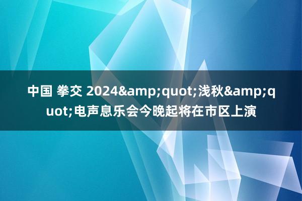 中国 拳交 2024&quot;浅秋&quot;电声息乐会今晚起将在市区上演