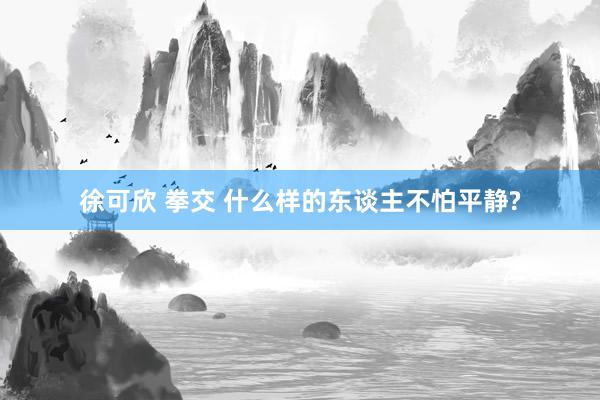 徐可欣 拳交 什么样的东谈主不怕平静?