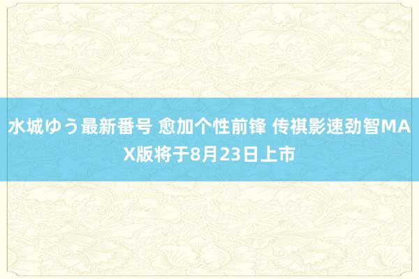 水城ゆう最新番号 愈加个性前锋 传祺影速劲智MAX版将于8月23日上市
