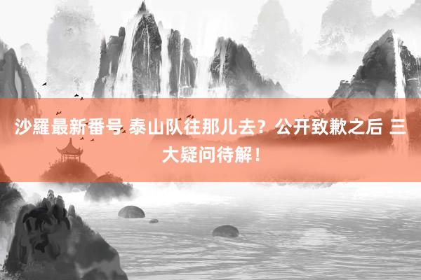 沙羅最新番号 泰山队往那儿去？公开致歉之后 三大疑问待解！