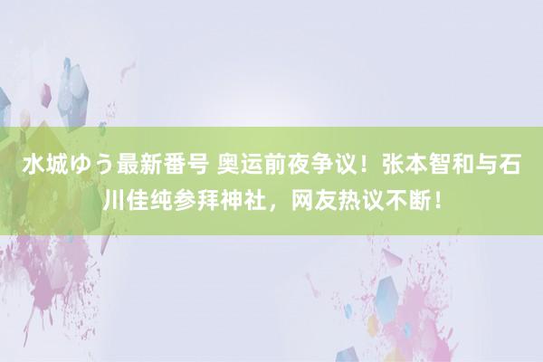 水城ゆう最新番号 奥运前夜争议！张本智和与石川佳纯参拜神社，网友热议不断！