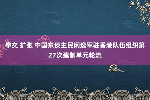 拳交 扩张 中国东谈主民闲逸军驻香港队伍组织第27次建制单元轮流