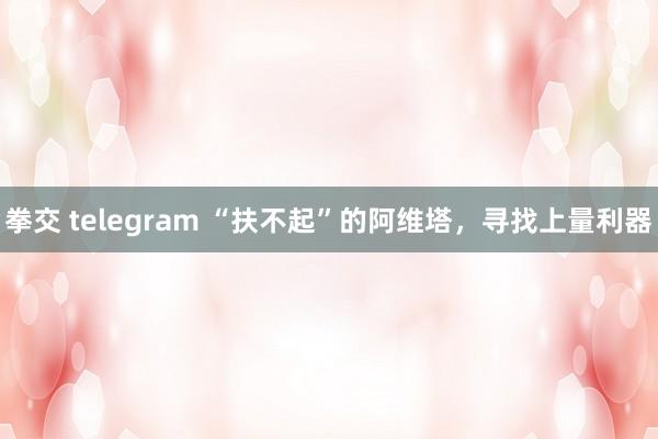 拳交 telegram “扶不起”的阿维塔，寻找上量利器