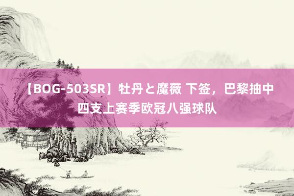 【BOG-503SR】牡丹と魔薇 下签，巴黎抽中四支上赛季欧冠八强球队