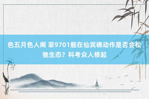 色五月色人阁 菲9701舰在仙宾礁动作是否会松弛生态？科考众人修起