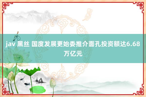 jav 黑丝 国度发展更始委推介面孔投资额达6.68万亿元