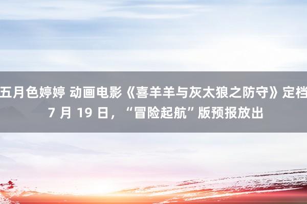 五月色婷婷 动画电影《喜羊羊与灰太狼之防守》定档 7 月 19 日，“冒险起航”版预报放出