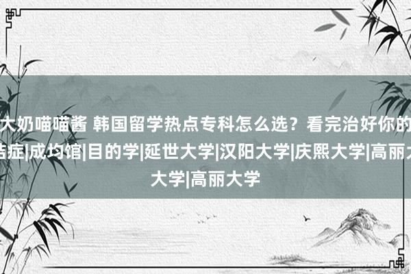 大奶喵喵酱 韩国留学热点专科怎么选？看完治好你的纠结症|成均馆|目的学|延世大学|汉阳大学|庆熙大学|高丽大学