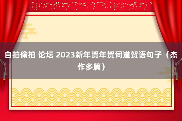 自拍偷拍 论坛 2023新年贺年贺词道贺语句子（杰作多篇）