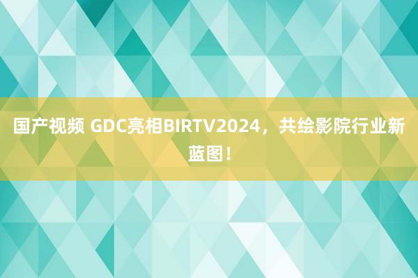 国产视频 GDC亮相BIRTV2024，共绘影院行业新蓝图！