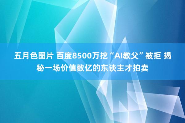 五月色图片 百度8500万挖“AI教父”被拒 揭秘一场价值数亿的东谈主才拍卖
