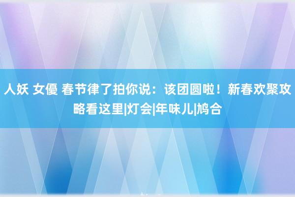 人妖 女優 春节律了拍你说：该团圆啦！新春欢聚攻略看这里|灯会|年味儿|鸠合