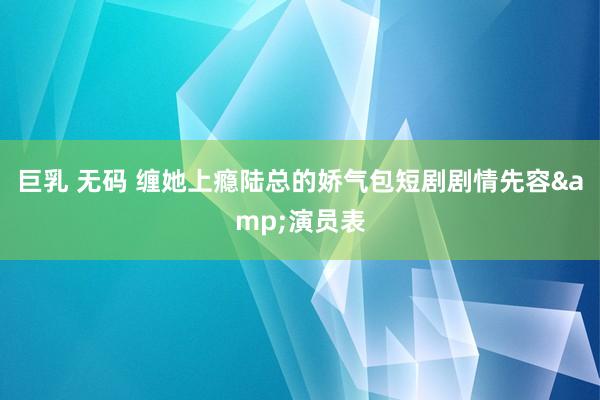 巨乳 无码 缠她上瘾陆总的娇气包短剧剧情先容&演员表
